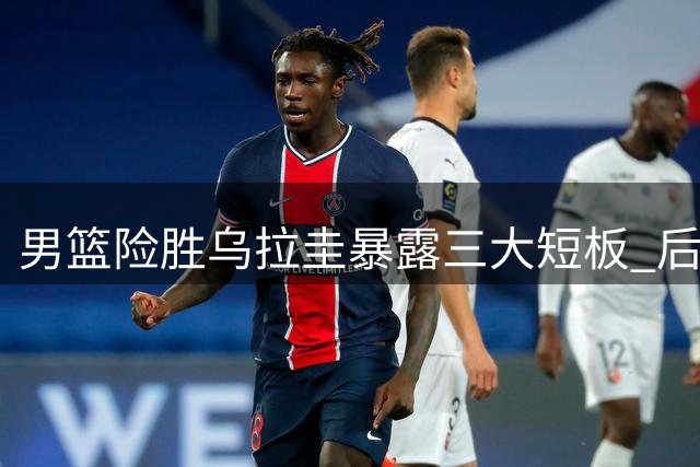 男篮险胜乌拉圭暴露三大短板 后卫线疲软引深思